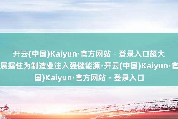 开云(中国)Kaiyun·官方网站 - 登录入口超大规模阛阓和转换发展握住为制造业注入强健能源-开云(中国)Kaiyun·官方网站 - 登录入口