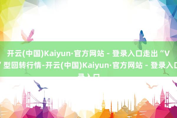 开云(中国)Kaiyun·官方网站 - 登录入口走出“V”型回转行情-开云(中国)Kaiyun·官方网站 - 登录入口