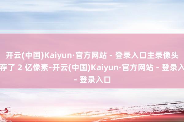开云(中国)Kaiyun·官方网站 - 登录入口主录像头遴荐了 2 亿像素-开云(中国)Kaiyun·官方网站 - 登录入口