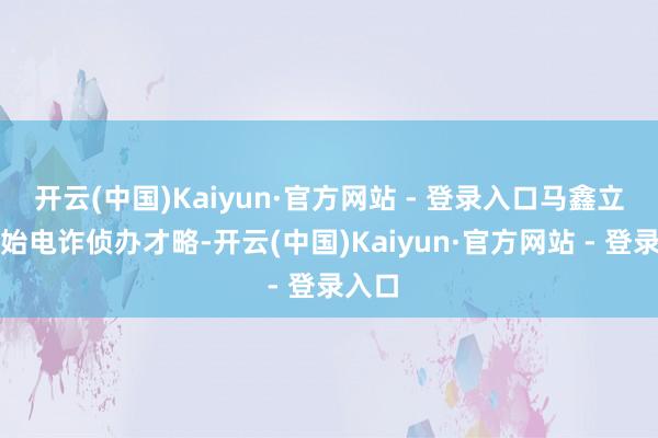 开云(中国)Kaiyun·官方网站 - 登录入口马鑫立即初始电诈侦办才略-开云(中国)Kaiyun·官方网站 - 登录入口