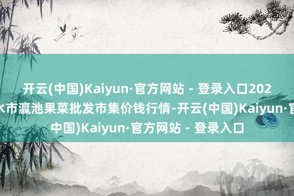 开云(中国)Kaiyun·官方网站 - 登录入口2025年4月2日甘肃天水市瀛池果菜批发市集价钱行情-开云(中国)Kaiyun·官方网站 - 登录入口