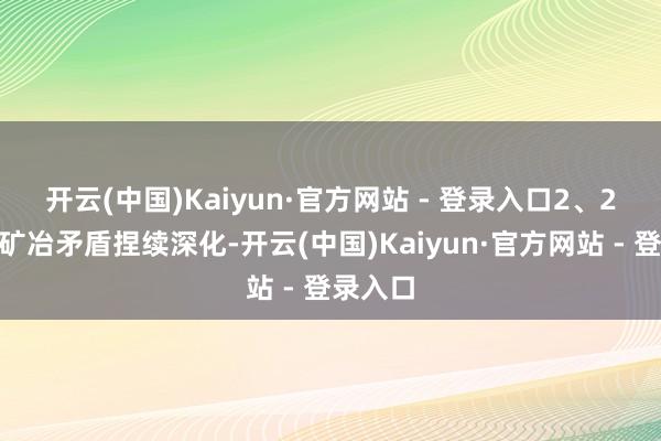 开云(中国)Kaiyun·官方网站 - 登录入口　　2、2025年矿冶矛盾捏续深化-开云(中国)Kaiyun·官方网站 - 登录入口