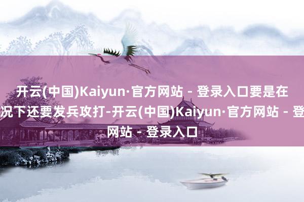 开云(中国)Kaiyun·官方网站 - 登录入口要是在这种情况下还要发兵攻打-开云(中国)Kaiyun·官方网站 - 登录入口
