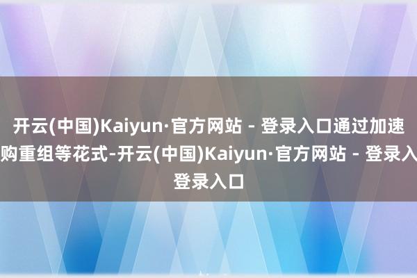 开云(中国)Kaiyun·官方网站 - 登录入口通过加速并购重组等花式-开云(中国)Kaiyun·官方网站 - 登录入口