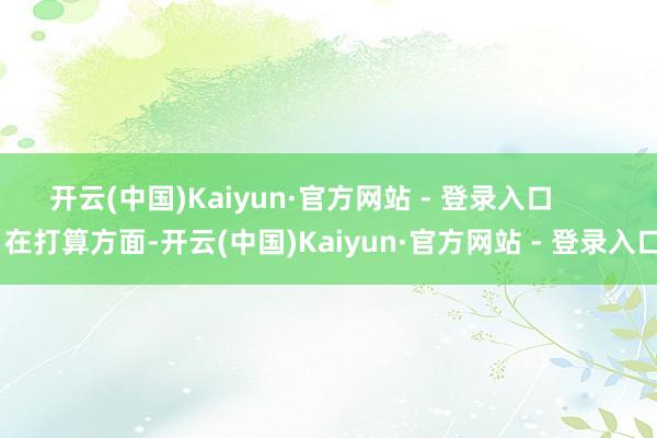 开云(中国)Kaiyun·官方网站 - 登录入口        在打算方面-开云(中国)Kaiyun·官方网站 - 登录入口