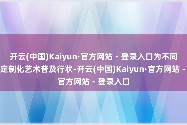 开云(中国)Kaiyun·官方网站 - 登录入口为不同群体提供定制化艺术普及行状-开云(中国)Kaiyun·官方网站 - 登录入口