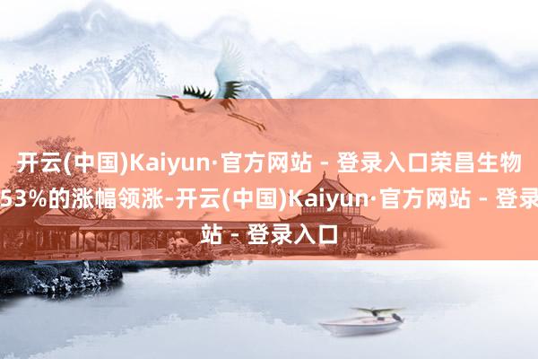 开云(中国)Kaiyun·官方网站 - 登录入口荣昌生物以7.53%的涨幅领涨-开云(中国)Kaiyun·官方网站 - 登录入口