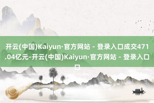 开云(中国)Kaiyun·官方网站 - 登录入口成交471.04亿元-开云(中国)Kaiyun·官方网站 - 登录入口