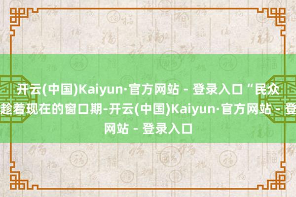 开云(中国)Kaiyun·官方网站 - 登录入口“民众皆但愿趁着现在的窗口期-开云(中国)Kaiyun·官方网站 - 登录入口