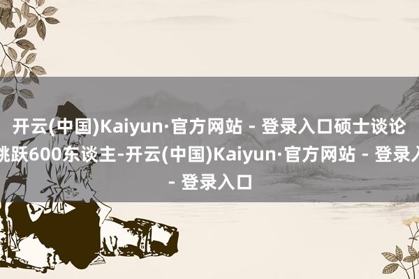 开云(中国)Kaiyun·官方网站 - 登录入口硕士谈论生跳跃600东谈主-开云(中国)Kaiyun·官方网站 - 登录入口