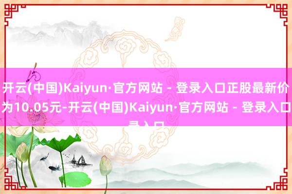 开云(中国)Kaiyun·官方网站 - 登录入口正股最新价为10.05元-开云(中国)Kaiyun·官方网站 - 登录入口