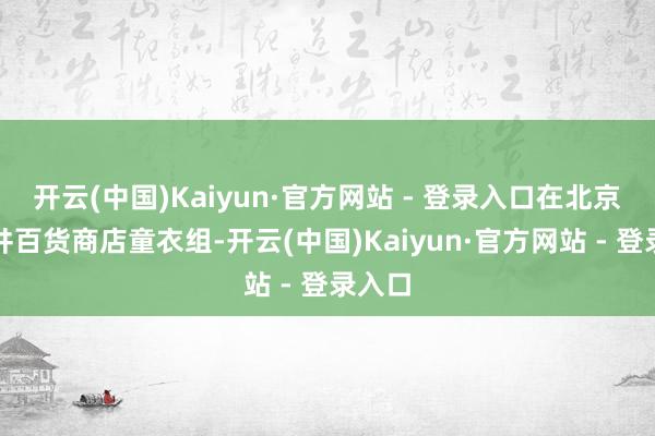开云(中国)Kaiyun·官方网站 - 登录入口在北京王府井百货商店童衣组-开云(中国)Kaiyun·官方网站 - 登录入口