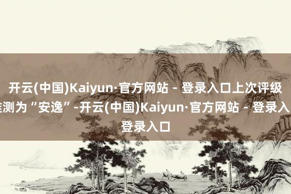 开云(中国)Kaiyun·官方网站 - 登录入口上次评级推测为“安逸”-开云(中国)Kaiyun·官方网站 - 登录入口