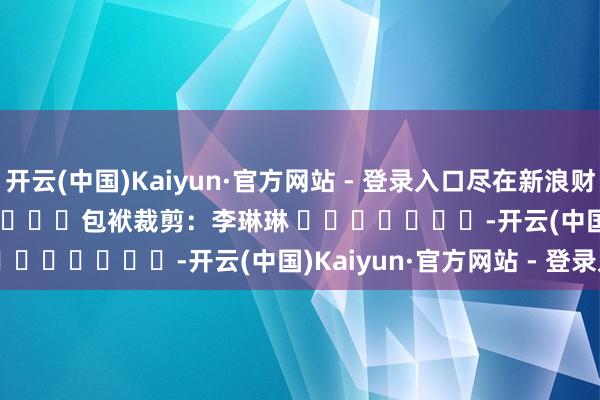 开云(中国)Kaiyun·官方网站 - 登录入口尽在新浪财经APP            						包袱裁剪：李琳琳 							-开云(中国)Kaiyun·官方网站 - 登录入口