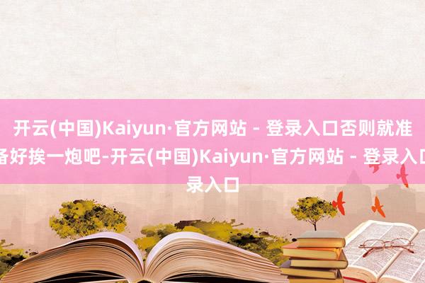 开云(中国)Kaiyun·官方网站 - 登录入口否则就准备好挨一炮吧-开云(中国)Kaiyun·官方网站 - 登录入口