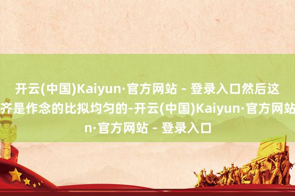 开云(中国)Kaiyun·官方网站 - 登录入口然后这些刻度一起齐是作念的比拟均匀的-开云(中国)Kaiyun·官方网站 - 登录入口