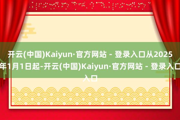 开云(中国)Kaiyun·官方网站 - 登录入口从2025年1月1日起-开云(中国)Kaiyun·官方网站 - 登录入口
