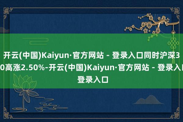 开云(中国)Kaiyun·官方网站 - 登录入口同时沪深300高涨2.50%-开云(中国)Kaiyun·官方网站 - 登录入口