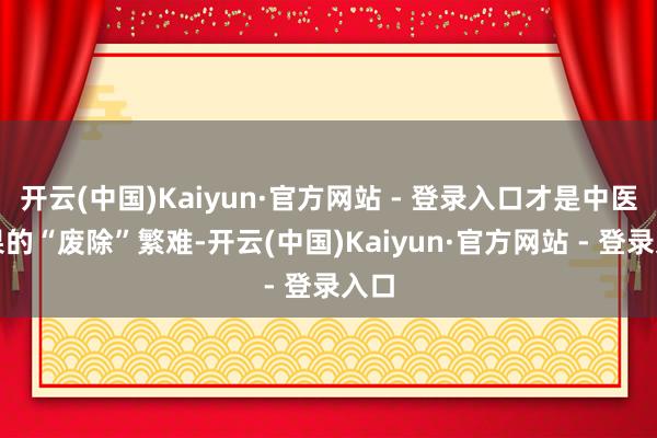 开云(中国)Kaiyun·官方网站 - 登录入口才是中医委果的“废除”繁难-开云(中国)Kaiyun·官方网站 - 登录入口