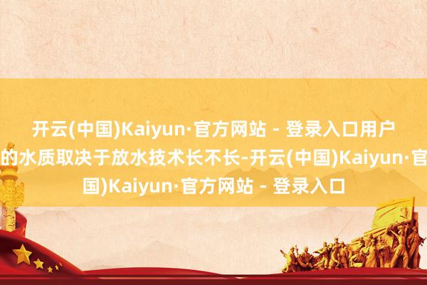 开云(中国)Kaiyun·官方网站 - 登录入口用户家里的管网和水箱的水质取决于放水技术长不长-开云(中国)Kaiyun·官方网站 - 登录入口