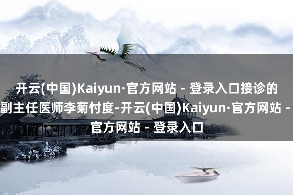 开云(中国)Kaiyun·官方网站 - 登录入口接诊的消化内科副主任医师李菊忖度-开云(中国)Kaiyun·官方网站 - 登录入口