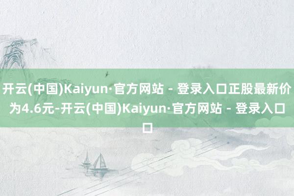 开云(中国)Kaiyun·官方网站 - 登录入口正股最新价为4.6元-开云(中国)Kaiyun·官方网站 - 登录入口
