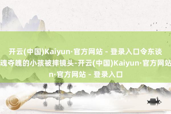 开云(中国)Kaiyun·官方网站 - 登录入口令东谈主酸心且驰魂夺魄的小孩被摔镜头-开云(中国)Kaiyun·官方网站 - 登录入口