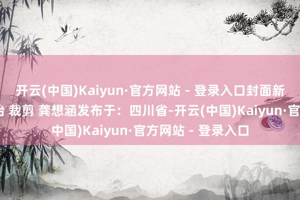 开云(中国)Kaiyun·官方网站 - 登录入口封面新闻记者赖芳杰 秦怡 裁剪 龚想涵发布于：四川省-开云(中国)Kaiyun·官方网站 - 登录入口