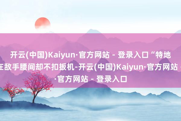 开云(中国)Kaiyun·官方网站 - 登录入口“特地于把枪顶在敌手腰间却不扣扳机-开云(中国)Kaiyun·官方网站 - 登录入口