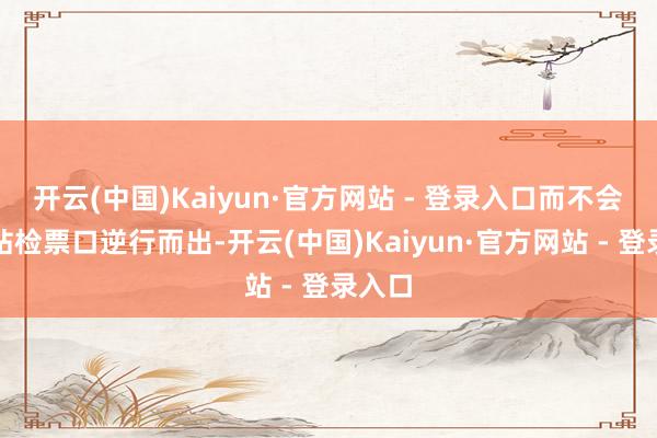 开云(中国)Kaiyun·官方网站 - 登录入口而不会从进站检票口逆行而出-开云(中国)Kaiyun·官方网站 - 登录入口