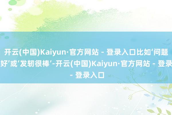 开云(中国)Kaiyun·官方网站 - 登录入口比如‘问题提得好’或‘发轫很棒’-开云(中国)Kaiyun·官方网站 - 登录入口