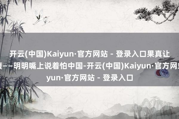 开云(中国)Kaiyun·官方网站 - 登录入口果真让东说念主捧腹——明明嘴上说着怕中国-开云(中国)Kaiyun·官方网站 - 登录入口