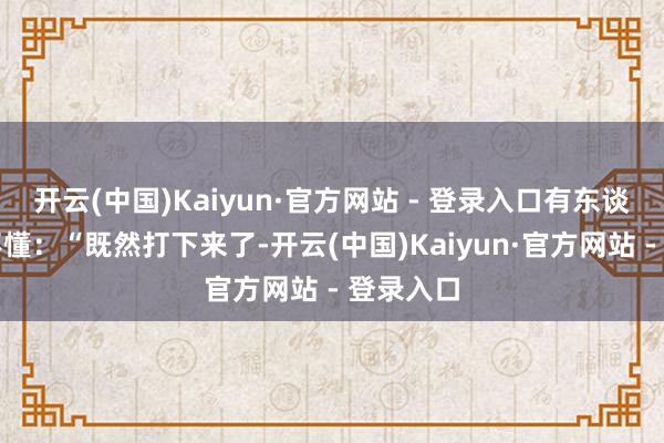开云(中国)Kaiyun·官方网站 - 登录入口有东谈主喊看不懂：“既然打下来了-开云(中国)Kaiyun·官方网站 - 登录入口