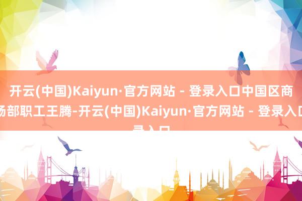开云(中国)Kaiyun·官方网站 - 登录入口中国区商场部职工王腾-开云(中国)Kaiyun·官方网站 - 登录入口