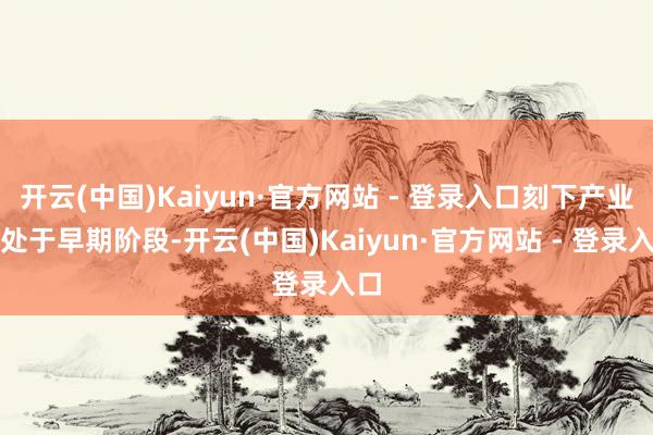 开云(中国)Kaiyun·官方网站 - 登录入口刻下产业仍处于早期阶段-开云(中国)Kaiyun·官方网站 - 登录入口