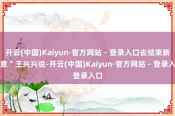 开云(中国)Kaiyun·官方网站 - 登录入口去结束新创意＂王兴兴说-开云(中国)Kaiyun·官方网站 - 登录入口