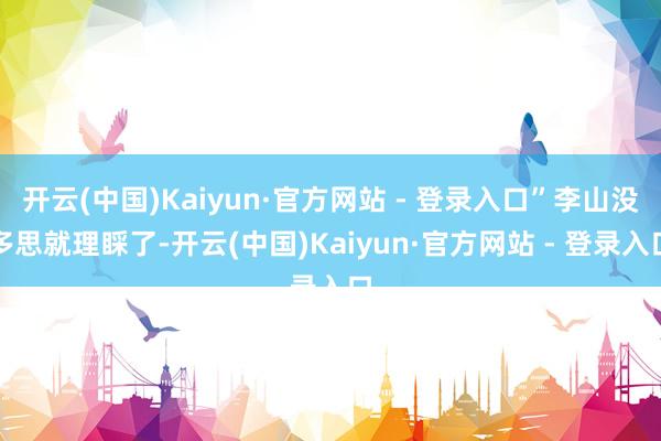 开云(中国)Kaiyun·官方网站 - 登录入口”李山没多思就理睬了-开云(中国)Kaiyun·官方网站 - 登录入口