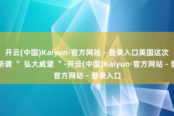 开云(中国)Kaiyun·官方网站 - 登录入口英国这次派出的所谓 " 弘大威望 "-开云(中国)Kaiyun·官方网站 - 登录入口