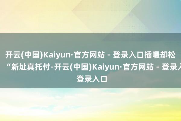 开云(中国)Kaiyun·官方网站 - 登录入口插嗫却松口:“新址真托付-开云(中国)Kaiyun·官方网站 - 登录入口