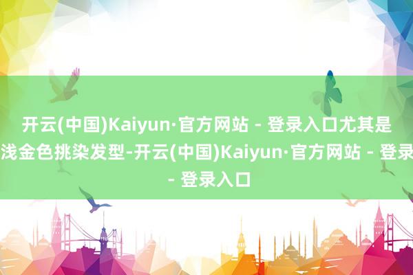 开云(中国)Kaiyun·官方网站 - 登录入口尤其是那头浅金色挑染发型-开云(中国)Kaiyun·官方网站 - 登录入口