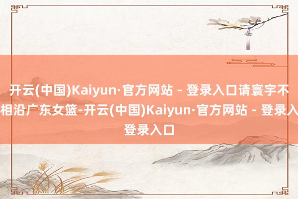 开云(中国)Kaiyun·官方网站 - 登录入口请寰宇不时相沿广东女篮-开云(中国)Kaiyun·官方网站 - 登录入口