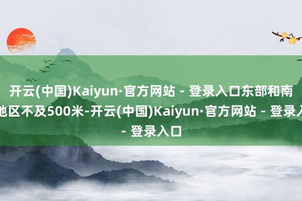 开云(中国)Kaiyun·官方网站 - 登录入口东部和南部地区不及500米-开云(中国)Kaiyun·官方网站 - 登录入口