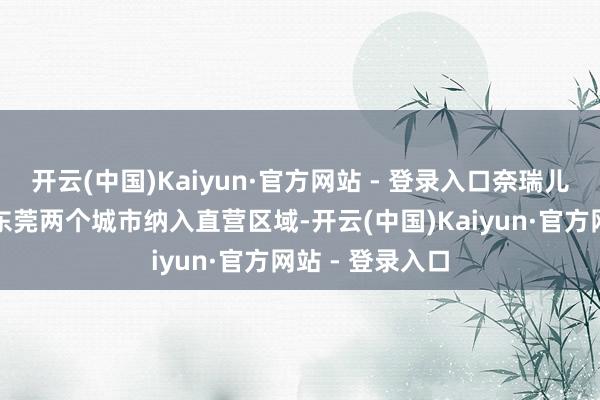 开云(中国)Kaiyun·官方网站 - 登录入口奈瑞儿讲求将珠海和东莞两个城市纳入直营区域-开云(中国)Kaiyun·官方网站 - 登录入口