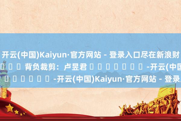 开云(中国)Kaiyun·官方网站 - 登录入口尽在新浪财经APP            						背负裁剪：卢昱君 							-开云(中国)Kaiyun·官方网站 - 登录入口