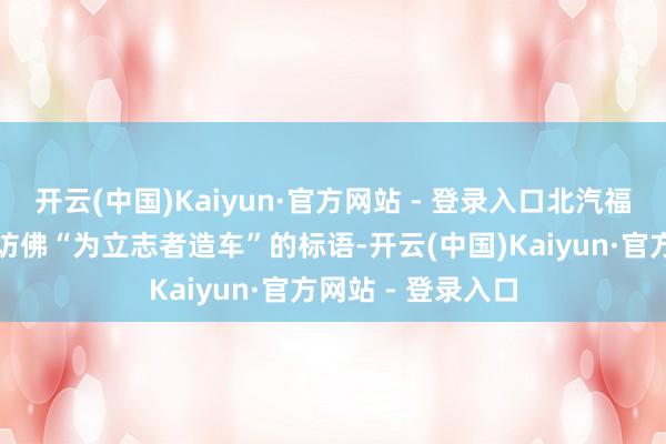 开云(中国)Kaiyun·官方网站 - 登录入口北汽福田此前也喊出了访佛“为立志者造车”的标语-开云(中国)Kaiyun·官方网站 - 登录入口