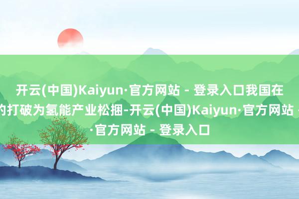 开云(中国)Kaiyun·官方网站 - 登录入口我国在政策层面的打破为氢能产业松捆-开云(中国)Kaiyun·官方网站 - 登录入口