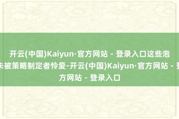 开云(中国)Kaiyun·官方网站 - 登录入口这些泡沫一直未被策略制定者怜爱-开云(中国)Kaiyun·官方网站 - 登录入口