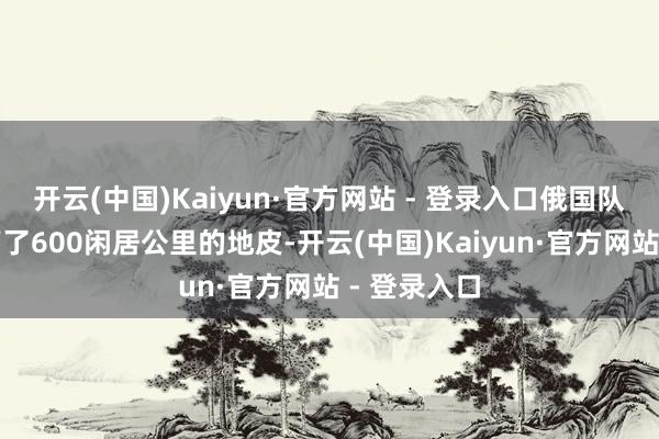 开云(中国)Kaiyun·官方网站 - 登录入口俄国队列大概拿下了600闲居公里的地皮-开云(中国)Kaiyun·官方网站 - 登录入口