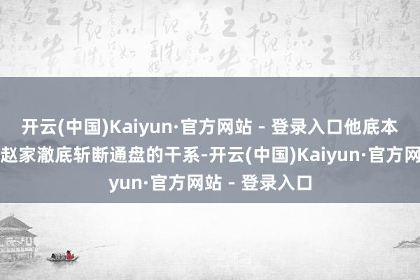 开云(中国)Kaiyun·官方网站 - 登录入口他底本就盘算推算与赵家澈底斩断通盘的干系-开云(中国)Kaiyun·官方网站 - 登录入口