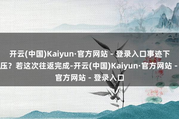 开云(中国)Kaiyun·官方网站 - 登录入口事迹下滑资金承压?若这次往返完成-开云(中国)Kaiyun·官方网站 - 登录入口